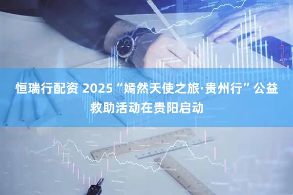 恒瑞行配资 2025“嫣然天使之旅·贵州行”公益救助活动在贵阳启动
