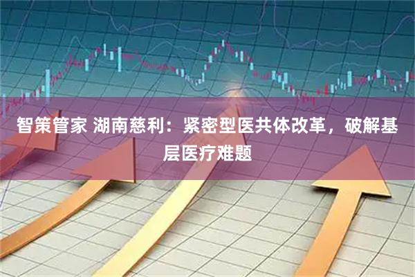 智策管家 湖南慈利：紧密型医共体改革，破解基层医疗难题