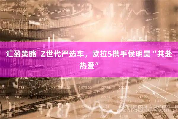 汇盈策略  Z世代严选车，欧拉5携手侯明昊“共赴热爱”