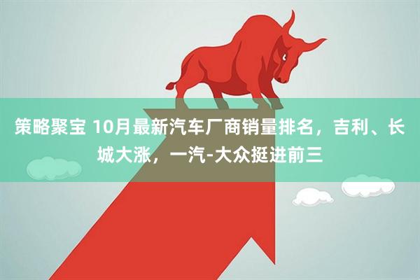 策略聚宝 10月最新汽车厂商销量排名，吉利、长城大涨，一汽-大众挺进前三