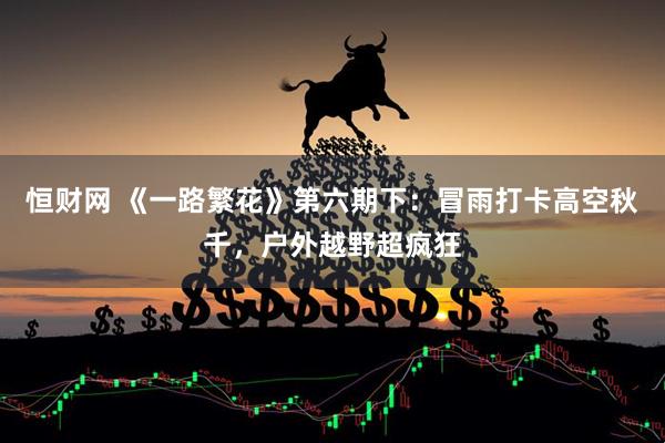 恒财网 《一路繁花》第六期下：冒雨打卡高空秋千，户外越野超疯狂