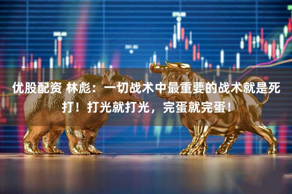 优股配资 林彪：一切战术中最重要的战术就是死打！打光就打光，完蛋就完蛋！