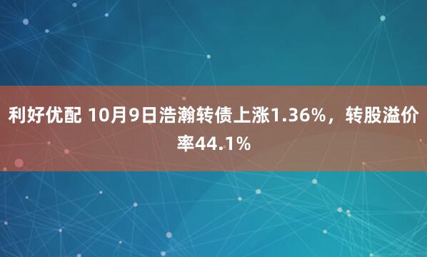 利好优配 10月9日浩瀚转债上涨1.36%,转股溢价率44.1%