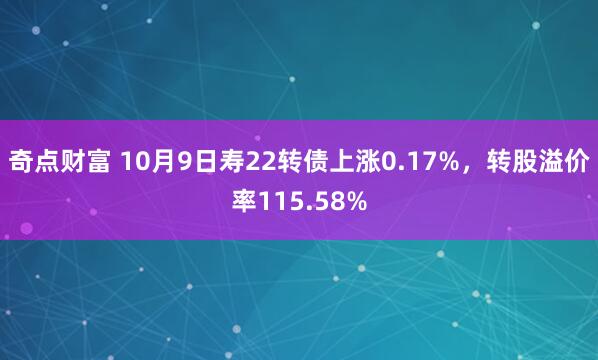 奇点财富 10月9日寿22转债上涨0.17%，转股溢价率115.58%