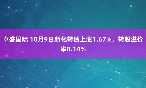 卓盛国际 10月9日新化转债上涨1.67%,转股溢价率8.14%