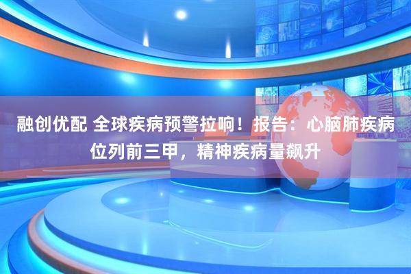 融创优配 全球疾病预警拉响！报告：心脑肺疾病位列前三甲，精神疾病量飙升