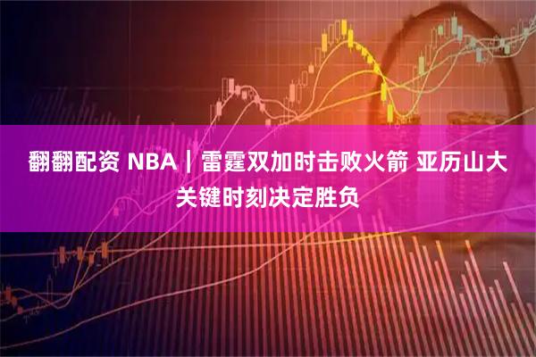 翻翻配资 NBA｜雷霆双加时击败火箭 亚历山大关键时刻决定胜负