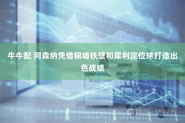 牛牛配 阿森纳凭借铜墙铁壁和犀利定位球打造出色战绩