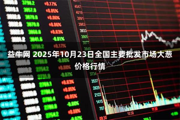 益牛网 2025年10月23日全国主要批发市场大葱价格行情