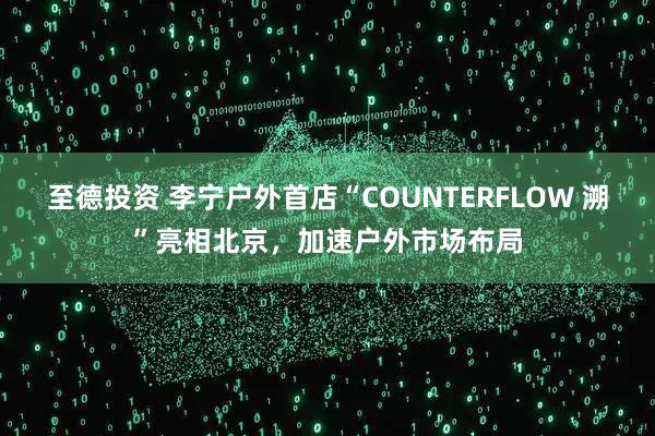 至德投资 李宁户外首店“COUNTERFLOW 溯”亮相北京，加速户外市场布局