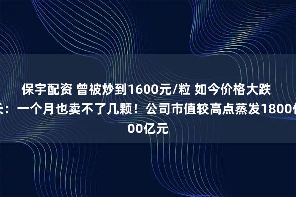 保宇配资 曾被炒到1600元/粒 如今价格大跌 店长：一个月也卖不了几颗！公司市值较高点蒸发1800亿元
