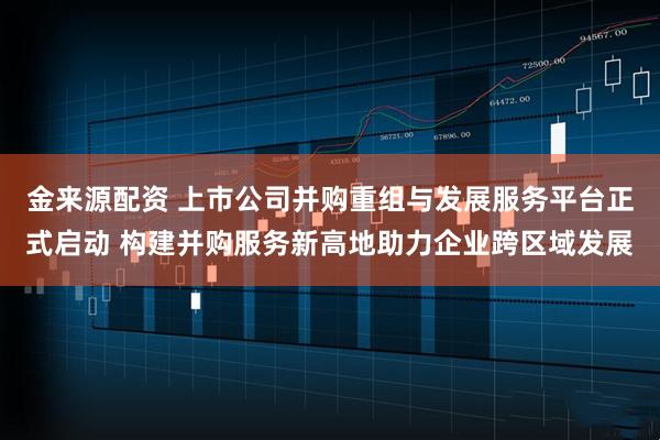金来源配资 上市公司并购重组与发展服务平台正式启动 构建并购服务新高地助力企业跨区域发展