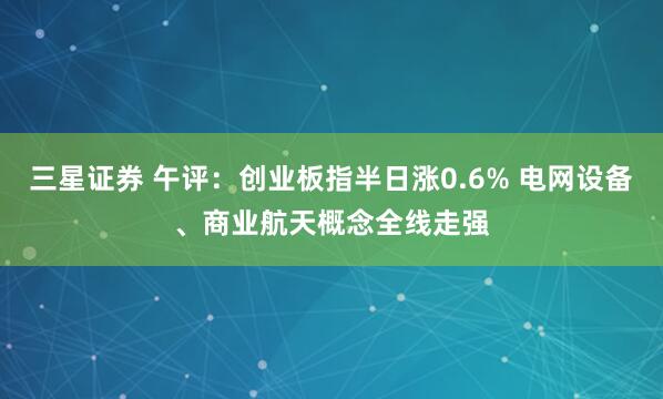 三星证券 午评：创业板指半日涨0.6% 电网设备、商业航天概念全线走强