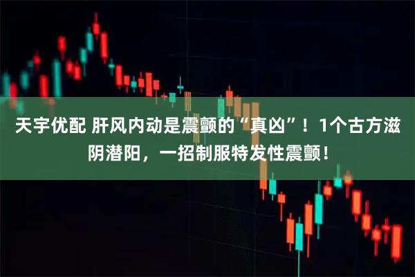 天宇优配 肝风内动是震颤的“真凶”！1个古方滋阴潜阳，一招制服特发性震颤！