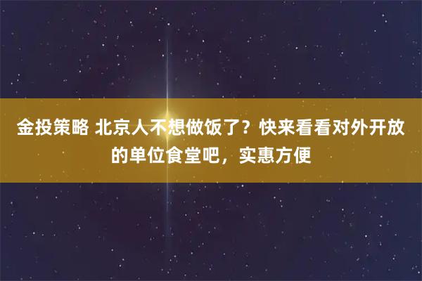 金投策略 北京人不想做饭了？快来看看对外开放的单位食堂吧，实惠方便