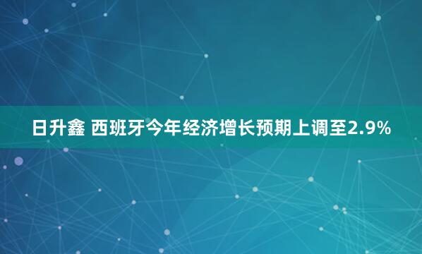 日升鑫 西班牙今年经济增长预期上调至2.9%