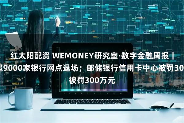 红太阳配资 WEMONEY研究室·数字金融周报｜年内超9000家银行网点退场；邮储银行信用卡中心被罚300万元
