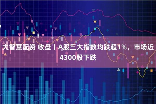 大智慧配资 收盘丨A股三大指数均跌超1%，市场近4300股下跌