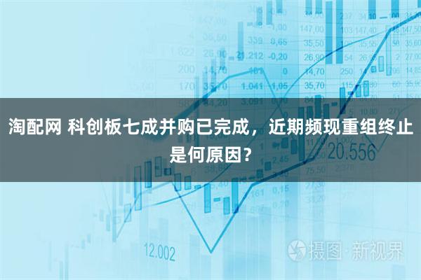淘配网 科创板七成并购已完成，近期频现重组终止是何原因？