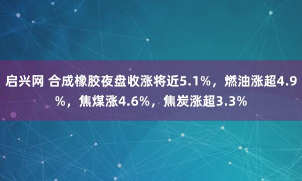 启兴网 合成橡胶夜盘收涨将近5.1%，燃油涨超4.9%，焦煤涨4.6%，焦炭涨超3.3%