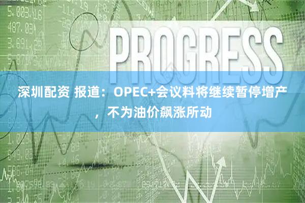 深圳配资 报道：OPEC+会议料将继续暂停增产，不为油价飙涨所动