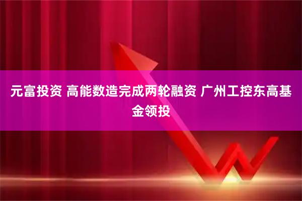 元富投资 高能数造完成两轮融资 广州工控东高基金领投