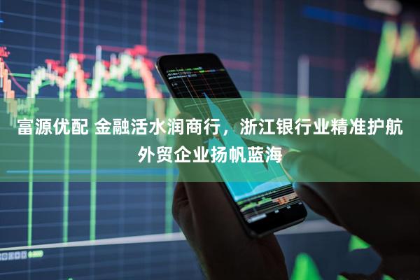 富源优配 金融活水润商行，浙江银行业精准护航外贸企业扬帆蓝海