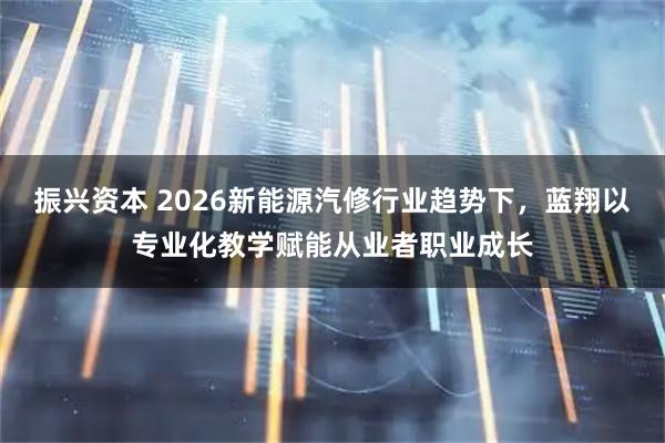 振兴资本 2026新能源汽修行业趋势下，蓝翔以专业化教学赋能从业者职业成长