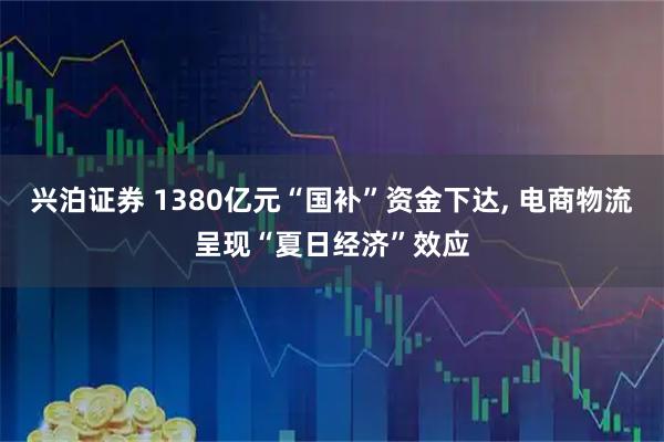 兴泊证券 1380亿元“国补”资金下达, 电商物流呈现“夏日经济”效应