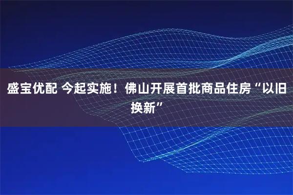 盛宝优配 今起实施！佛山开展首批商品住房“以旧换新”